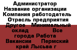 Администратор › Название организации ­ Компания-работодатель › Отрасль предприятия ­ Другое › Минимальный оклад ­ 17 000 - Все города Работа » Вакансии   . Пермский край,Лысьва г.